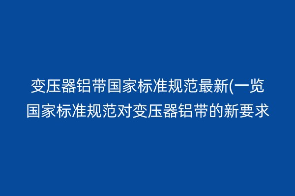 變壓器鋁帶**標(biāo)準(zhǔn)規(guī)范*新(一覽**標(biāo)準(zhǔn)規(guī)范對變壓器鋁帶的新要求)