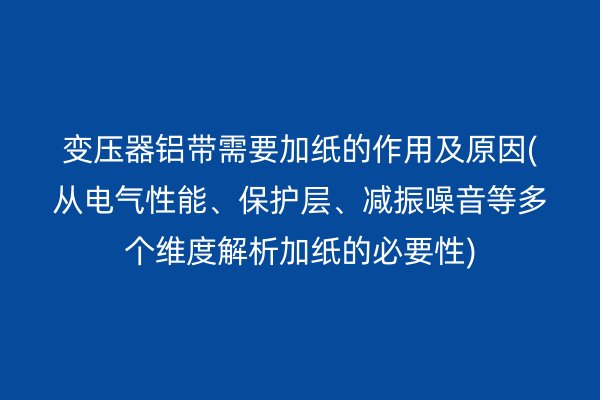 變壓器鋁帶需要加紙的作用及原因(從電氣性能、保護層、減振噪音等多個維度解析加紙的必要性)