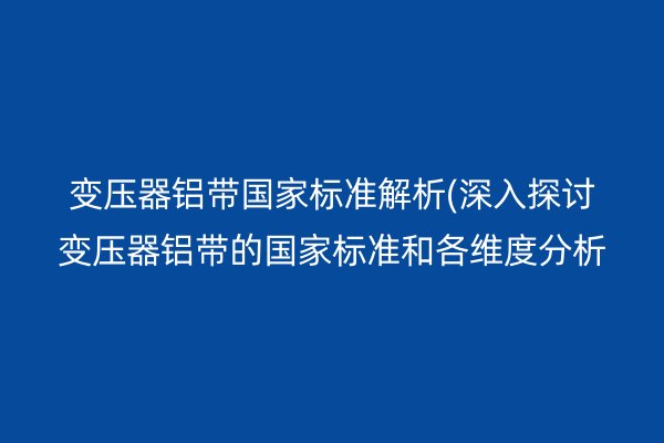 變壓器鋁帶**標準解析(深入探討變壓器鋁帶的**標準和各維度分析)